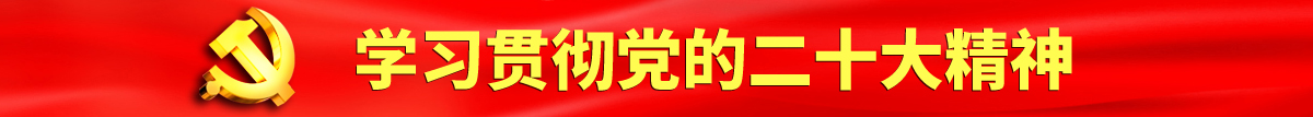 美女被男人用鸡巴捅水果派视频认真学习贯彻落实党的二十大会议精神